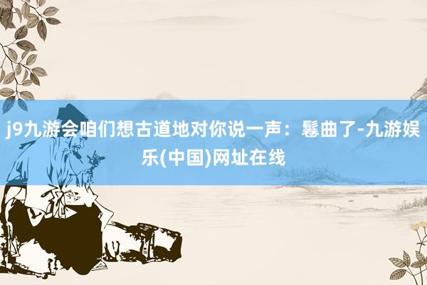 j9九游会咱们想古道地对你说一声：鬈曲了-九游娱乐(中国)网址在线
