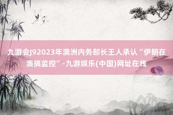 九游会J92023年澳洲内务部长王人承认“伊朗在澳搞监控”-九游娱乐(中国)网址在线