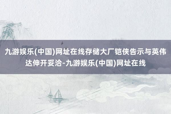 九游娱乐(中国)网址在线存储大厂铠侠告示与英伟达伸开妥洽-九游娱乐(中国)网址在线