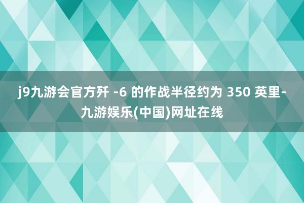 j9九游会官方歼 -6 的作战半径约为 350 英里-九游娱乐(中国)网址在线