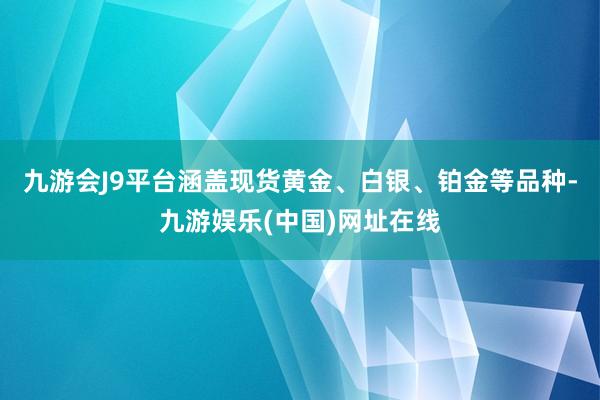 九游会J9平台涵盖现货黄金、白银、铂金等品种-九游娱乐(中国)网址在线