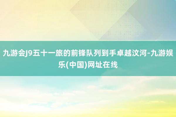 九游会J9五十一旅的前锋队列到手卓越汶河-九游娱乐(中国)网址在线