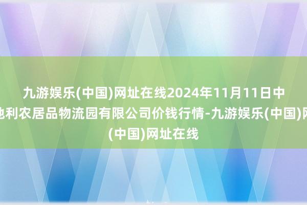 九游娱乐(中国)网址在线2024年11月11日中国寿光地利农居品物流园有限公司价钱行情-九游娱乐(中国)网址在线