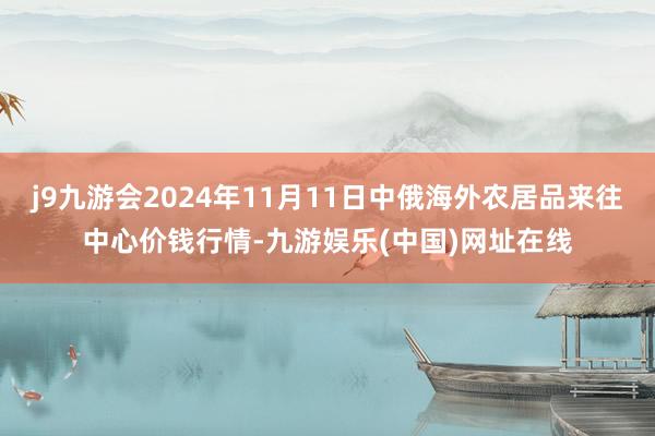 j9九游会2024年11月11日中俄海外农居品来往中心价钱行情-九游娱乐(中国)网址在线