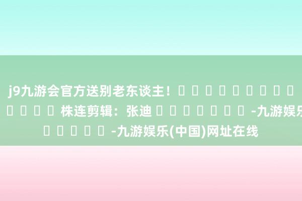 j9九游会官方送别老东谈主！												  								株连剪辑：张迪 							-九游娱乐(中国)网址在线
