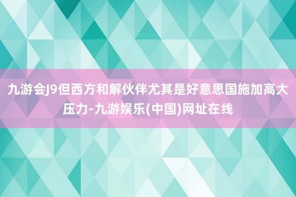 九游会J9但西方和解伙伴尤其是好意思国施加高大压力-九游娱乐(中国)网址在线