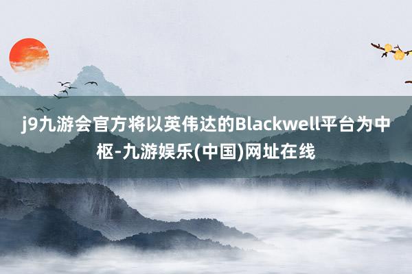 j9九游会官方将以英伟达的Blackwell平台为中枢-九游娱乐(中国)网址在线