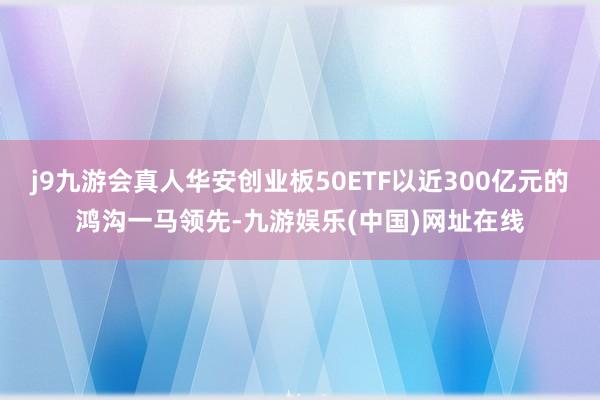 j9九游会真人华安创业板50ETF以近300亿元的鸿沟一马领先-九游娱乐(中国)网址在线