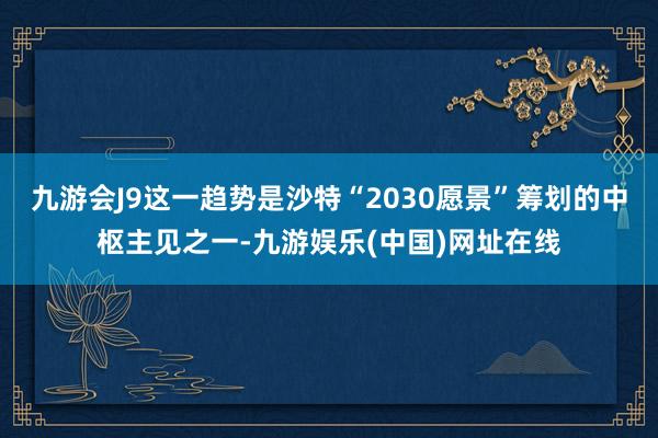 九游会J9这一趋势是沙特“2030愿景”筹划的中枢主见之一-九游娱乐(中国)网址在线