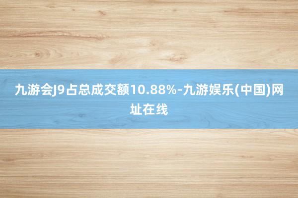 九游会J9占总成交额10.88%-九游娱乐(中国)网址在线