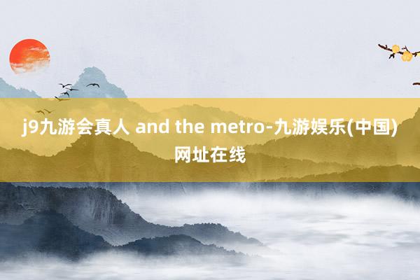 j9九游会真人 and the metro-九游娱乐(中国)网址在线