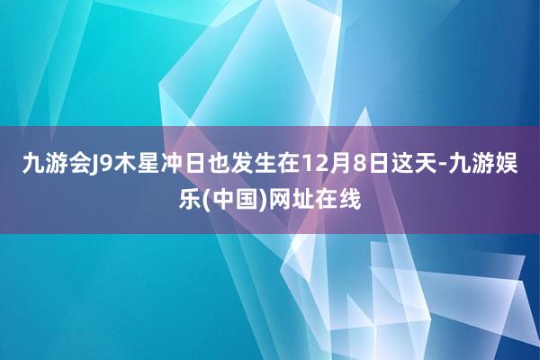 九游会J9木星冲日也发生在12月8日这天-九游娱乐(中国)网址在线