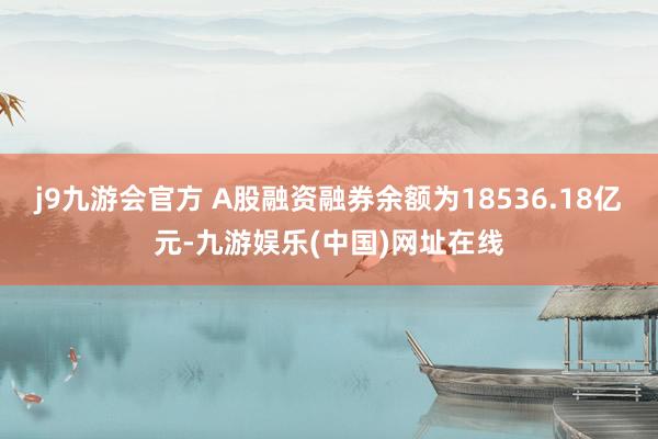 j9九游会官方　　 A股融资融券余额为18536.18亿元-九游娱乐(中国)网址在线