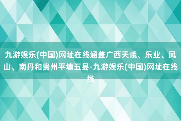 九游娱乐(中国)网址在线涵盖广西天峨、乐业、凤山、南丹和贵州平塘五县-九游娱乐(中国)网址在线