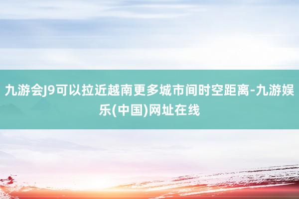 九游会J9可以拉近越南更多城市间时空距离-九游娱乐(中国)网址在线