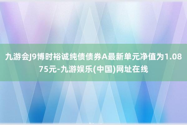 九游会J9博时裕诚纯债债券A最新单元净值为1.0875元-九游娱乐(中国)网址在线