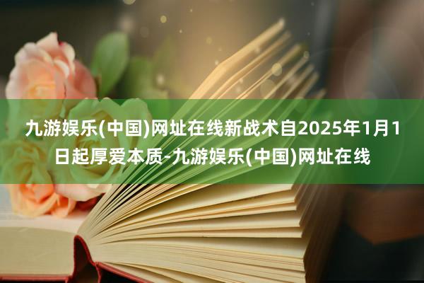 九游娱乐(中国)网址在线新战术自2025年1月1日起厚爱本质-九游娱乐(中国)网址在线