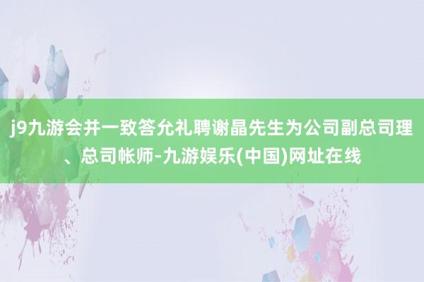 j9九游会并一致答允礼聘谢晶先生为公司副总司理、总司帐师-九游娱乐(中国)网址在线