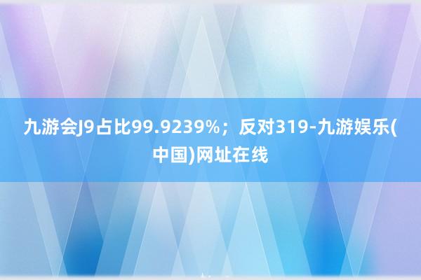 九游会J9占比99.9239%；反对319-九游娱乐(中国)网址在线