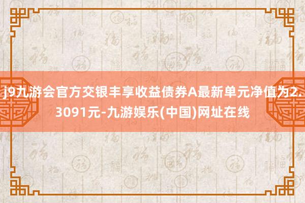 j9九游会官方交银丰享收益债券A最新单元净值为2.3091元-九游娱乐(中国)网址在线