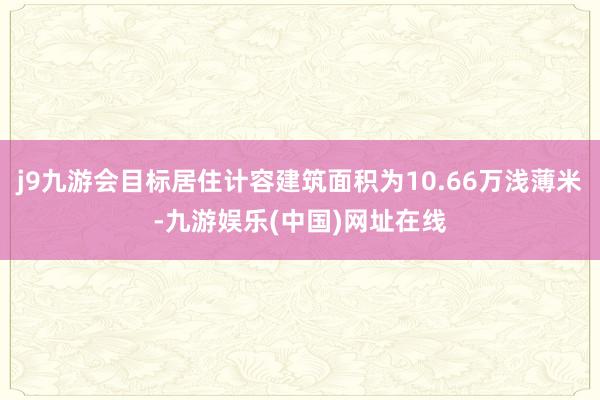 j9九游会目标居住计容建筑面积为10.66万浅薄米-九游娱乐(中国)网址在线
