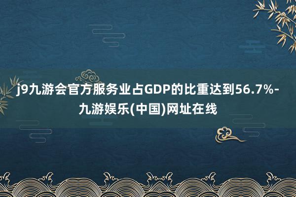 j9九游会官方服务业占GDP的比重达到56.7%-九游娱乐(中国)网址在线