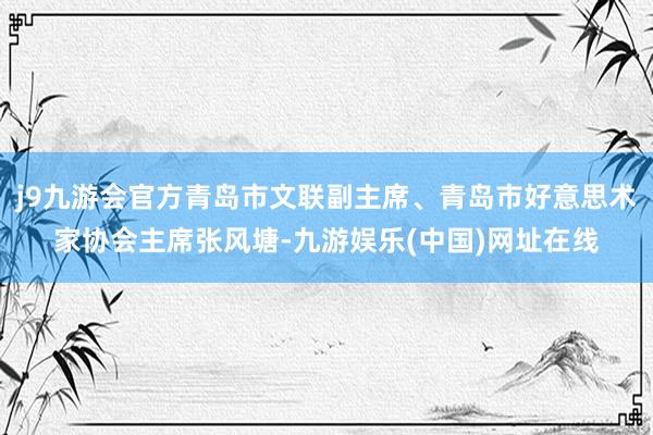 j9九游会官方青岛市文联副主席、青岛市好意思术家协会主席张风塘-九游娱乐(中国)网址在线