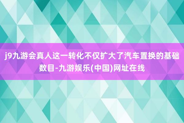 j9九游会真人这一转化不仅扩大了汽车置换的基础数目-九游娱乐(中国)网址在线