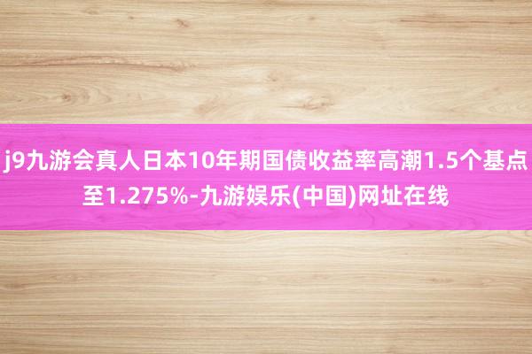 j9九游会真人日本10年期国债收益率高潮1.5个基点至1.275%-九游娱乐(中国)网址在线