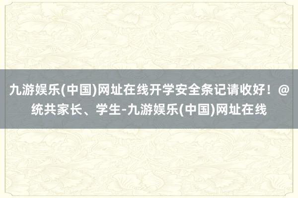 九游娱乐(中国)网址在线开学安全条记请收好！@统共家长、学生-九游娱乐(中国)网址在线