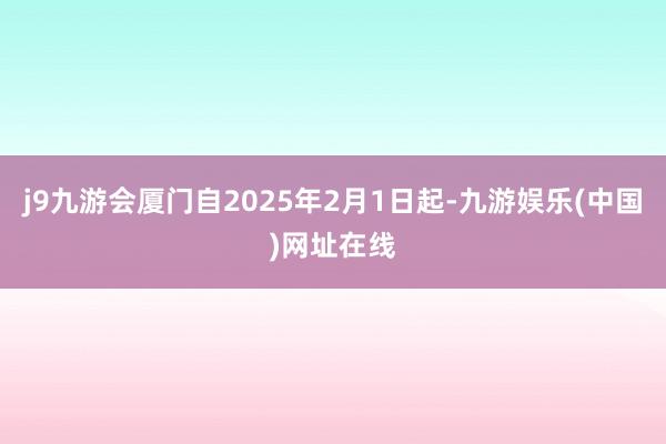 j9九游会厦门自2025年2月1日起-九游娱乐(中国)网址在线