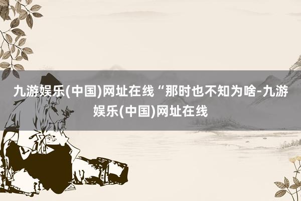 九游娱乐(中国)网址在线　　“那时也不知为啥-九游娱乐(中国)网址在线
