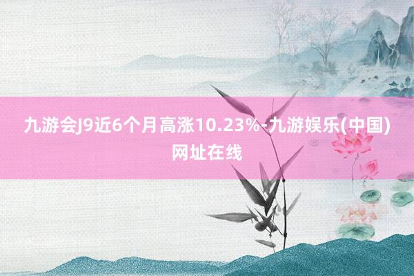 九游会J9近6个月高涨10.23%-九游娱乐(中国)网址在线