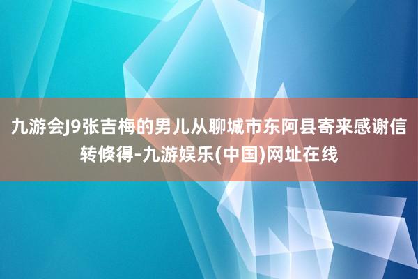 九游会J9张吉梅的男儿从聊城市东阿县寄来感谢信　　转倏得-九游娱乐(中国)网址在线