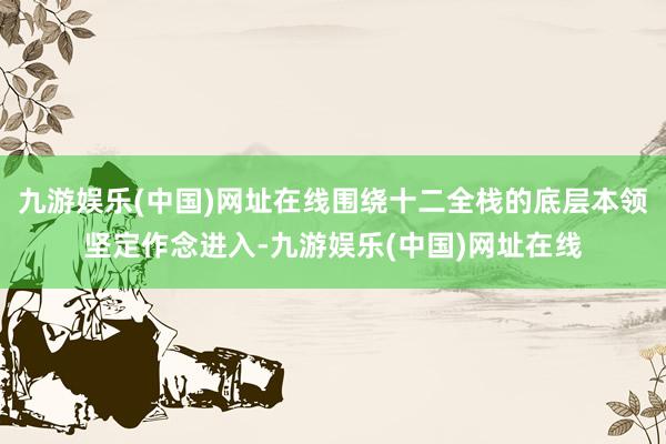 九游娱乐(中国)网址在线围绕十二全栈的底层本领坚定作念进入-九游娱乐(中国)网址在线