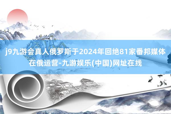 j9九游会真人俄罗斯于2024年回绝81家番邦媒体在俄运营-九游娱乐(中国)网址在线