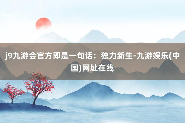 j9九游会官方即是一句话：独力新生-九游娱乐(中国)网址在线