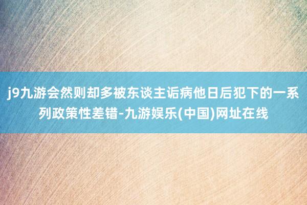 j9九游会然则却多被东谈主诟病他日后犯下的一系列政策性差错-九游娱乐(中国)网址在线
