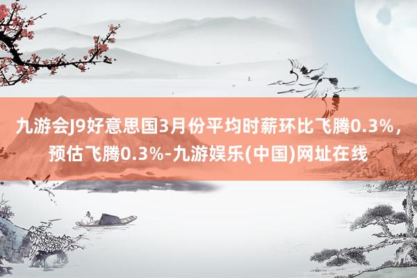 九游会J9好意思国3月份平均时薪环比飞腾0.3%，预估飞腾0.3%-九游娱乐(中国)网址在线