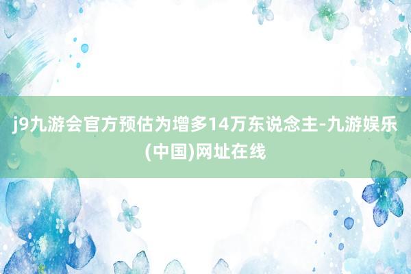j9九游会官方预估为增多14万东说念主-九游娱乐(中国)网址在线