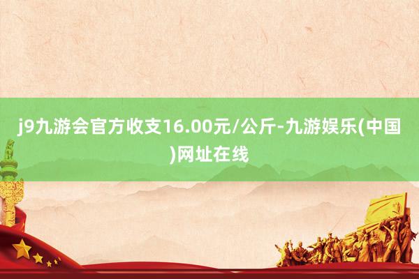 j9九游会官方收支16.00元/公斤-九游娱乐(中国)网址在线
