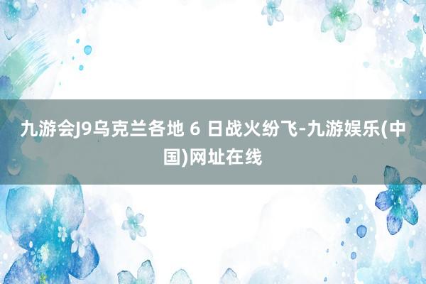 九游会J9乌克兰各地 6 日战火纷飞-九游娱乐(中国)网址在线
