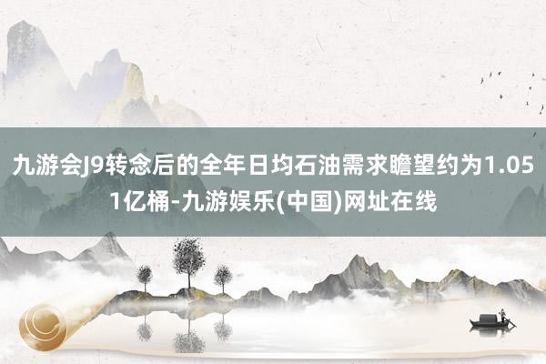 九游会J9转念后的全年日均石油需求瞻望约为1.051亿桶-九游娱乐(中国)网址在线