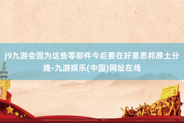 j9九游会因为这些零部件今后要在好意思邦原土分娩-九游娱乐(中国)网址在线