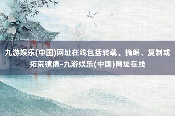 九游娱乐(中国)网址在线包括转载、摘编、复制或拓荒镜像-九游娱乐(中国)网址在线