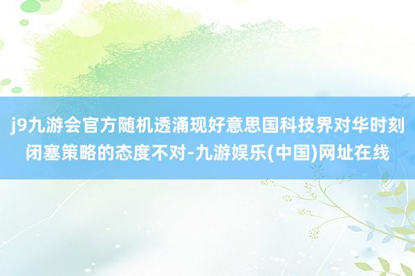 j9九游会官方随机透涌现好意思国科技界对华时刻闭塞策略的态度不对-九游娱乐(中国)网址在线
