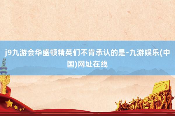 j9九游会华盛顿精英们不肯承认的是-九游娱乐(中国)网址在线
