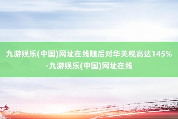 九游娱乐(中国)网址在线随后对华关税高达145%-九游娱乐(中国)网址在线